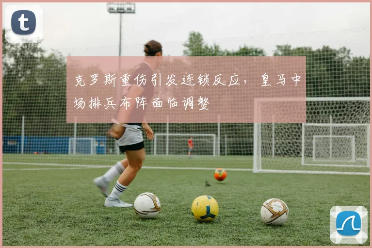 克罗斯重伤引发连锁反应，皇马中场排兵布阵面临调整