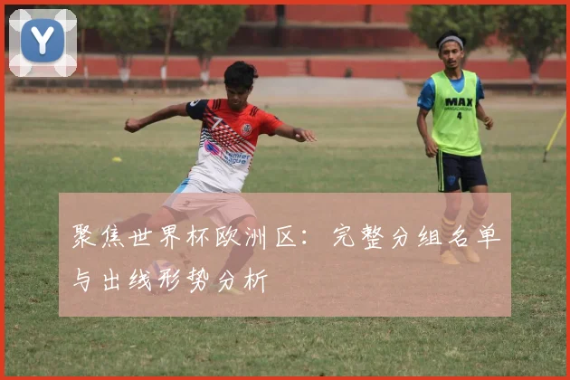 聚焦世界杯欧洲区：完整分组名单与出线形势分析