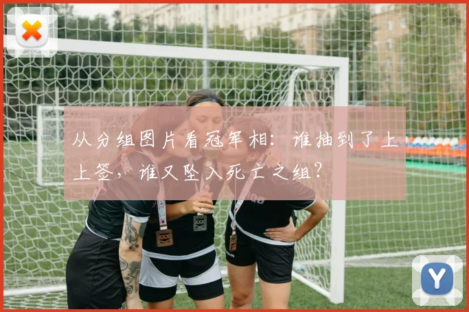 从分组图片看冠军相：谁抽到了上上签，谁又坠入死亡之组？
