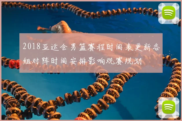 2018亚运会男篮赛程时间表更新各组对阵时间安排影响观赛规划