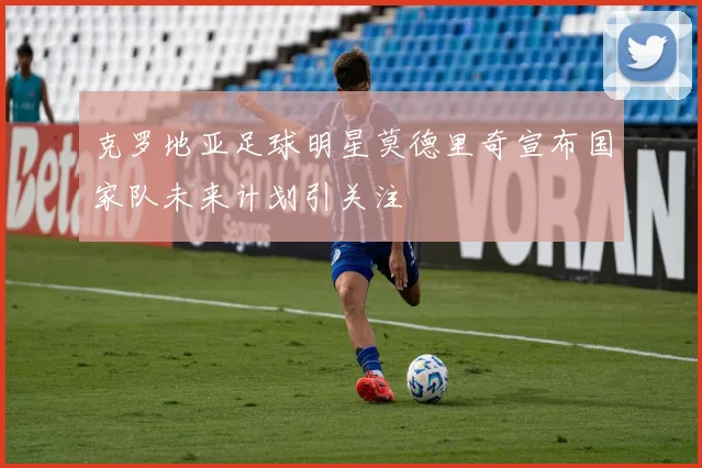 克罗地亚足球明星莫德里奇宣布国家队未来计划引关注