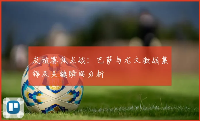 友谊赛焦点战：巴萨与尤文激战集锦及关键瞬间分析