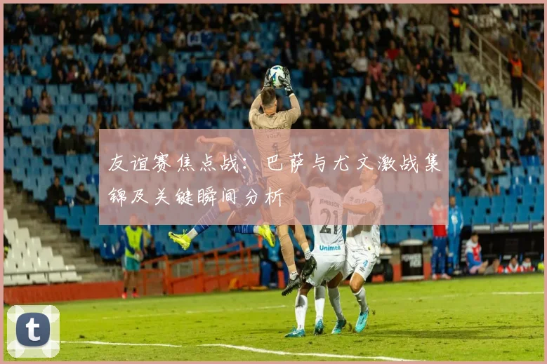 友谊赛焦点战：巴萨与尤文激战集锦及关键瞬间分析