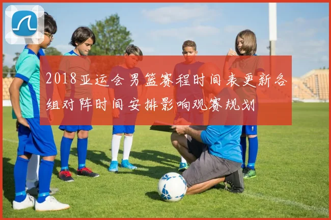 2018亚运会男篮赛程时间表更新各组对阵时间安排影响观赛规划