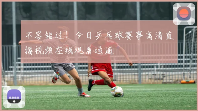 不容错过！今日乒乓球赛事高清直播视频在线观看通道