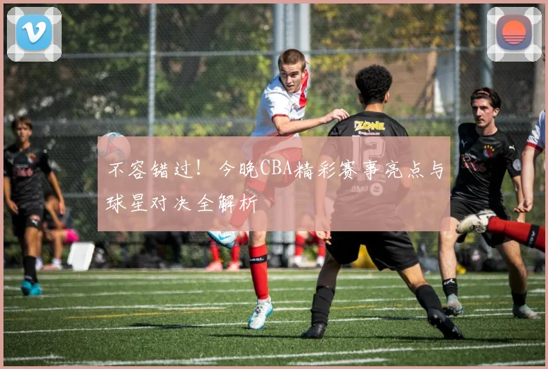 不容错过！今晚CBA精彩赛事亮点与球星对决全解析