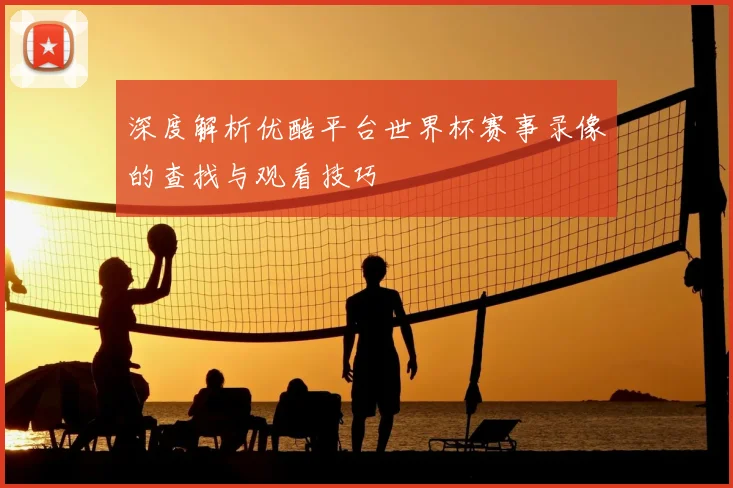 深度解析优酷平台世界杯赛事录像的查找与观看技巧