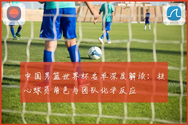 中国男篮世界杯名单深度解读：核心球员角色与团队化学反应