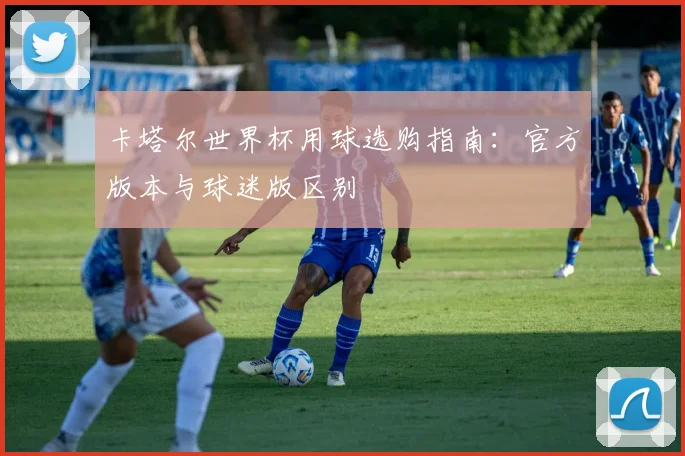 卡塔尔世界杯用球选购指南：官方版本与球迷版区别