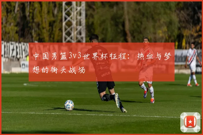 中国男篮3v3世界杯征程：热血与梦想的街头战场