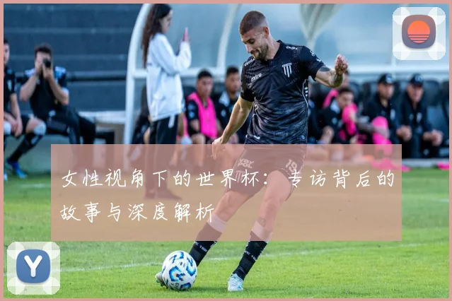 女性视角下的世界杯：专访背后的故事与深度解析