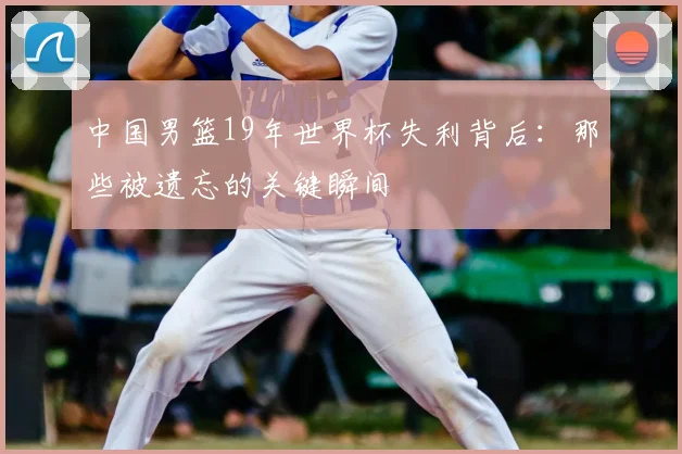 中国男篮19年世界杯失利背后：那些被遗忘的关键瞬间