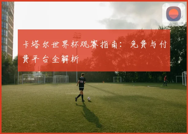 卡塔尔世界杯观赛指南：免费与付费平台全解析