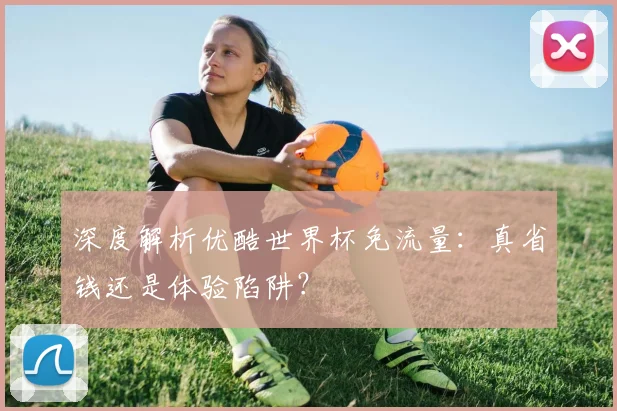 深度解析优酷世界杯免流量：真省钱还是体验陷阱？