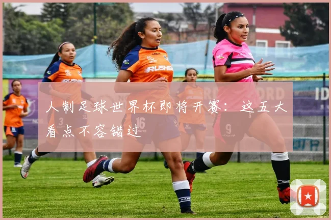 人制足球世界杯即将开赛:这五大看点不容错过