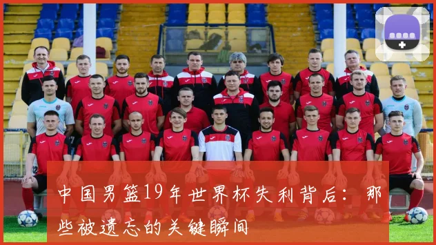 中国男篮19年世界杯失利背后：那些被遗忘的关键瞬间