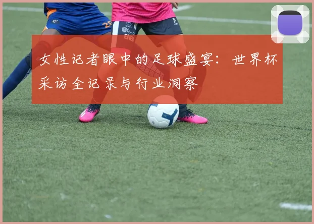 女性记者眼中的足球盛宴：世界杯采访全记录与行业洞察